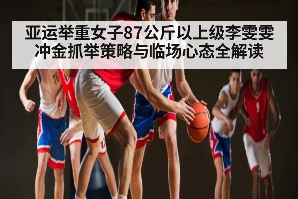 亚运举重女子87公斤以上级李雯雯冲金抓举策略与临场心态全解读